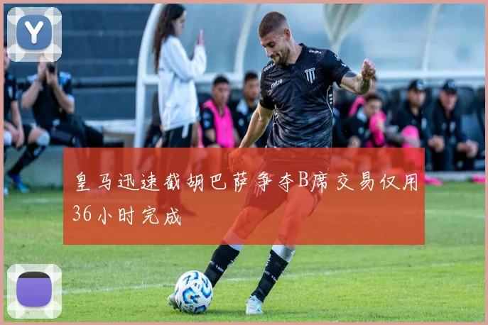 皇马迅速截胡巴萨争夺B席交易仅用36小时完成