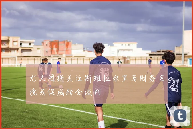 尤文图斯关注斯维拉尔罗马财务困境或促成转会谈判