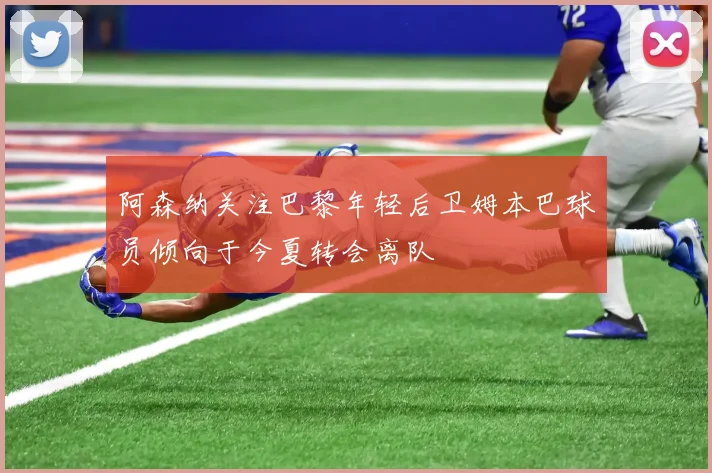 阿森纳关注巴黎年轻后卫姆本巴球员倾向于今夏转会离队