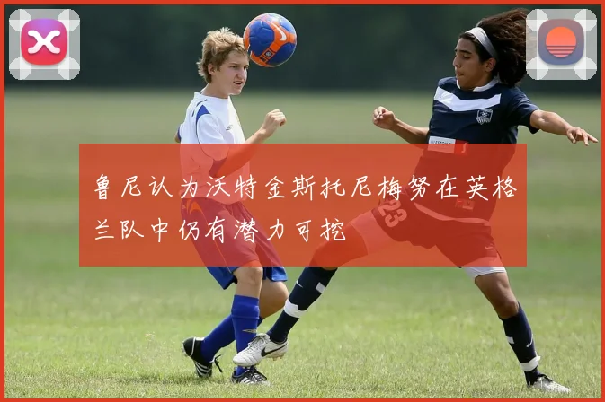 鲁尼认为沃特金斯托尼梅努在英格兰队中仍有潜力可挖
